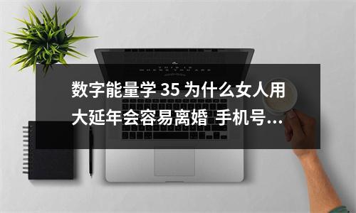 数字能量学 35 为什么女人用大延年会容易离婚  手机号码为什么延年前后有0如019870钱财如